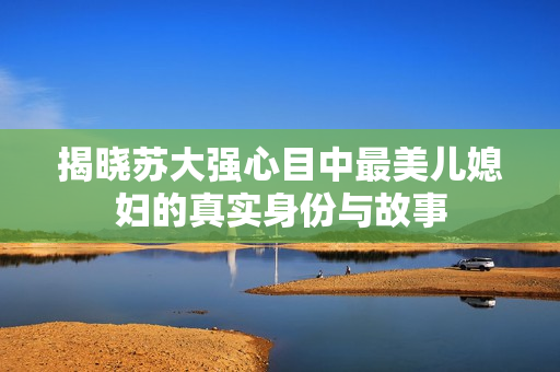 揭晓苏大强心目中最美儿媳妇的真实身份与故事