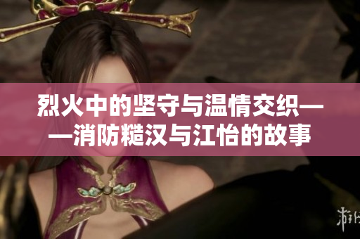烈火中的坚守与温情交织——消防糙汉与江怡的故事