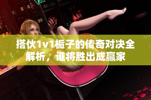搭伙1v1栀子的传奇对决全解析，谁将胜出成赢家