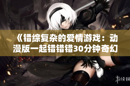 《错综复杂的爱情游戏：动漫版一起错错错30分钟奇幻剧》