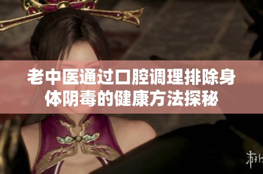 老中医通过口腔调理排除身体阴毒的健康方法探秘
