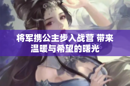 将军携公主步入战营 带来温暖与希望的曙光