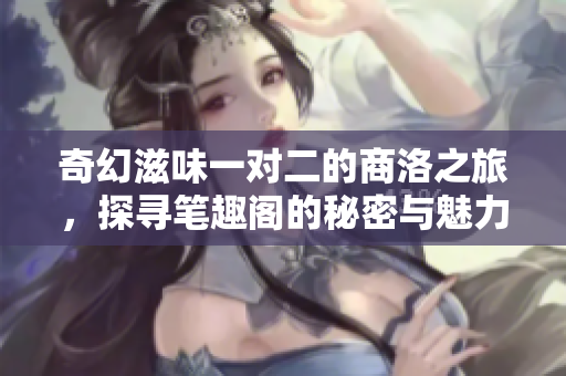 奇幻滋味一对二的商洛之旅，探寻笔趣阁的秘密与魅力