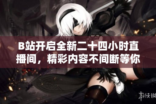 B站开启全新二十四小时直播间，精彩内容不间断等你来体验