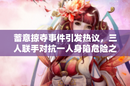 蓄意掠夺事件引发热议，三人联手对抗一人身陷危险之中