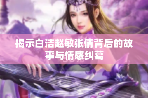 揭示白洁赵敏张倩背后的故事与情感纠葛