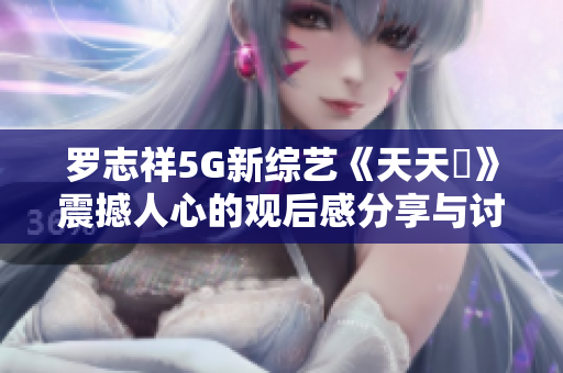罗志祥5G新综艺《天天奭》震撼人心的观后感分享与讨论