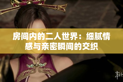 房间内的二人世界：细腻情感与亲密瞬间的交织