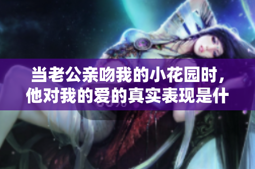 当老公亲吻我的小花园时，他对我的爱的真实表现是什么呢