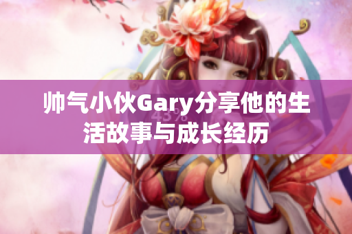 帅气小伙Gary分享他的生活故事与成长经历