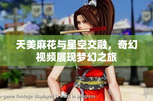 天美麻花与星空交融，奇幻视频展现梦幻之旅