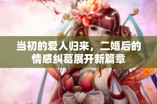 当初的爱人归来，二婚后的情感纠葛展开新篇章