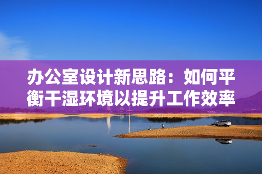 办公室设计新思路：如何平衡干湿环境以提升工作效率