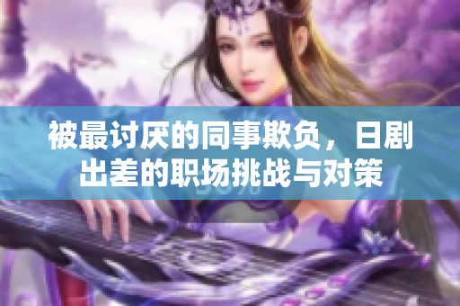 被最讨厌的同事欺负，日剧出差的职场挑战与对策