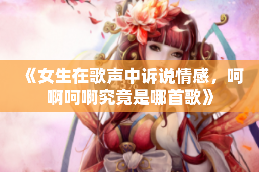 《女生在歌声中诉说情感，呵啊呵啊究竟是哪首歌》