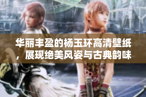 华丽丰盈的杨玉环高清壁纸，展现绝美风姿与古典韵味