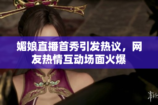 媚娘直播首秀引发热议，网友热情互动场面火爆