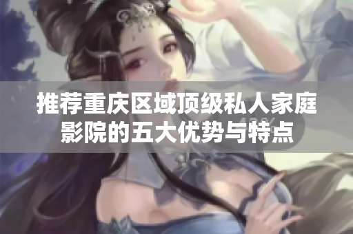 推荐重庆区域顶级私人家庭影院的五大优势与特点