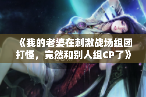 《我的老婆在刺激战场组团打怪，竟然和别人组CP了》