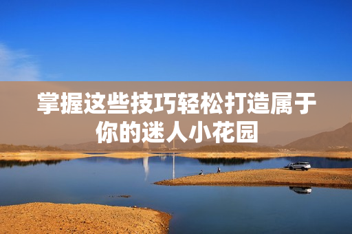 掌握这些技巧轻松打造属于你的迷人小花园