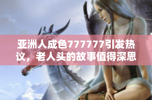 亚洲人成色777777引发热议，老人头的故事值得深思