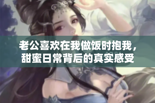 老公喜欢在我做饭时抱我，甜蜜日常背后的真实感受