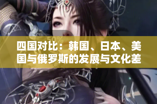 四国对比：韩国、日本、美国与俄罗斯的发展与文化差异解析