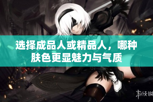 选择成品人或精品人，哪种肤色更显魅力与气质