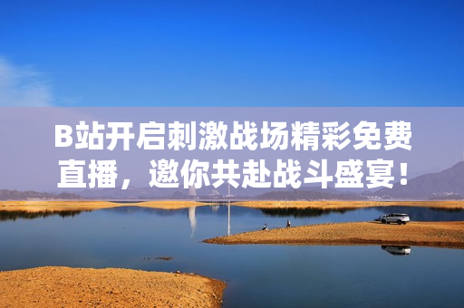 B站开启刺激战场精彩免费直播，邀你共赴战斗盛宴！