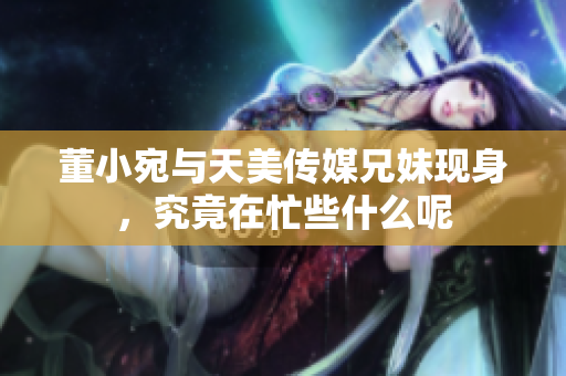 董小宛与天美传媒兄妹现身，究竟在忙些什么呢
