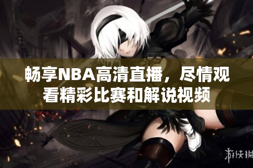 畅享NBA高清直播，尽情观看精彩比赛和解说视频