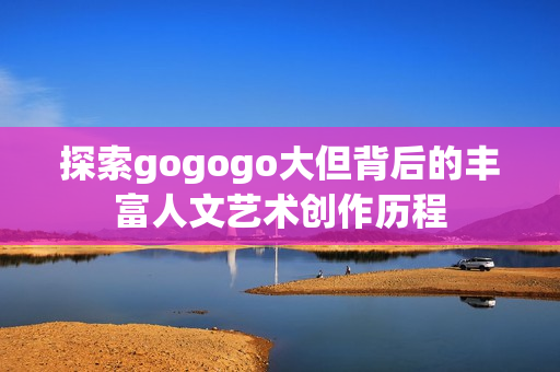 探索gogogo大但背后的丰富人文艺术创作历程