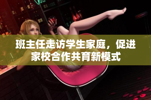 班主任走访学生家庭，促进家校合作共育新模式