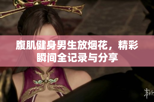 腹肌健身男生放烟花，精彩瞬间全记录与分享