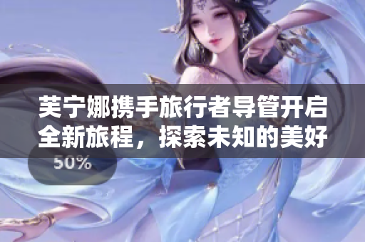 芙宁娜携手旅行者导管开启全新旅程，探索未知的美好世界