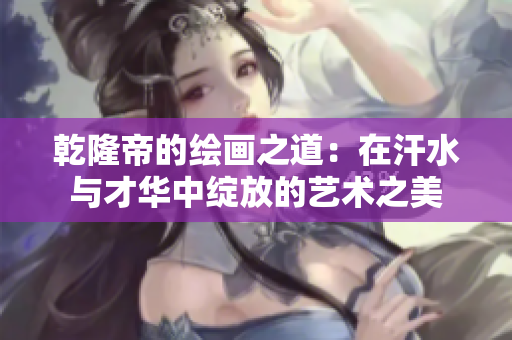乾隆帝的绘画之道：在汗水与才华中绽放的艺术之美