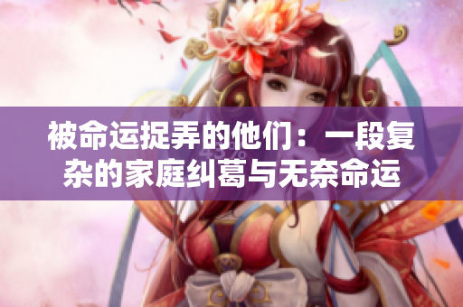 被命运捉弄的他们：一段复杂的家庭纠葛与无奈命运