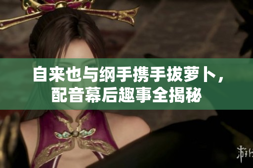 自来也与纲手携手拔萝卜，配音幕后趣事全揭秘