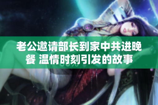 老公邀请部长到家中共进晚餐 温情时刻引发的故事
