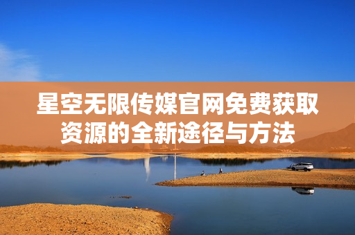 星空无限传媒官网免费获取资源的全新途径与方法