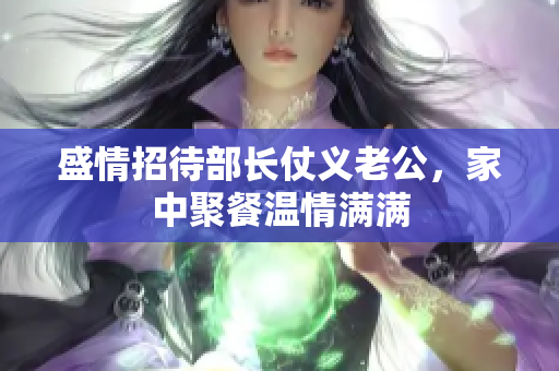 盛情招待部长仗义老公，家中聚餐温情满满