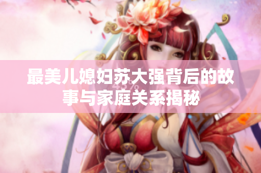最美儿媳妇苏大强背后的故事与家庭关系揭秘
