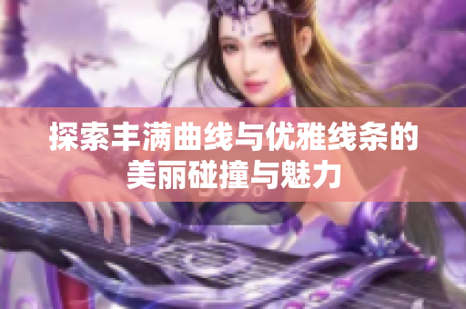 探索丰满曲线与优雅线条的美丽碰撞与魅力