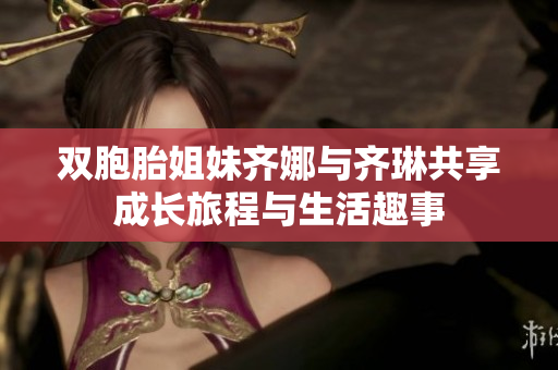 双胞胎姐妹齐娜与齐琳共享成长旅程与生活趣事