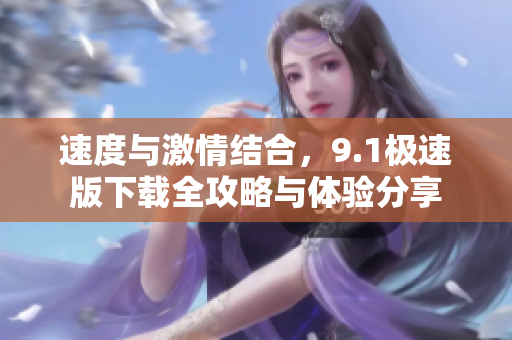 速度与激情结合，9.1极速版下载全攻略与体验分享