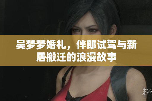 吴梦梦婚礼，伴郎试驾与新居搬迁的浪漫故事