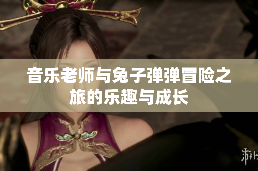音乐老师与兔子弹弹冒险之旅的乐趣与成长