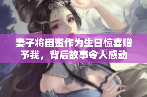 妻子将闺蜜作为生日惊喜赠予我，背后故事令人感动