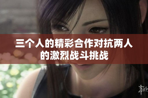 三个人的精彩合作对抗两人的激烈战斗挑战