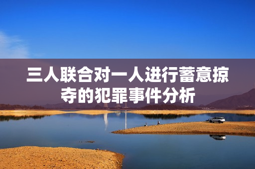 三人联合对一人进行蓄意掠夺的犯罪事件分析
